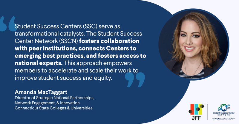"Student Success Centers (SSC) serve as transformational catalysts. The Student Success Center Network (SSCN) fosters collaborations with peer institutions, connects Centers to emerging best practices, and fosters access to national experts. This approach empowers members to accelerate and scale their work to improve student success and equity." - Amanda MacTaggart, director of strategic national partnerships, network engagement and innovation at the Connecticut State Colleges and Universities