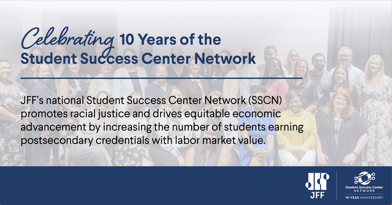 Celebrating 10 Years of the Student Success Center Network: JFF&#x27;s national Student Success Center Network (SSCN) promotes racial justice and drives equitable economic advancement by increasing the number of students earning postsecondary credentials with labor market value. [JFF Logo] [Student Success Center Network 10-Year Anniversary Logo]